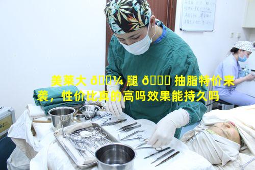 美莱大 🐼 腿 🐟 抽脂特价来袭，性价比真的高吗效果能持久吗